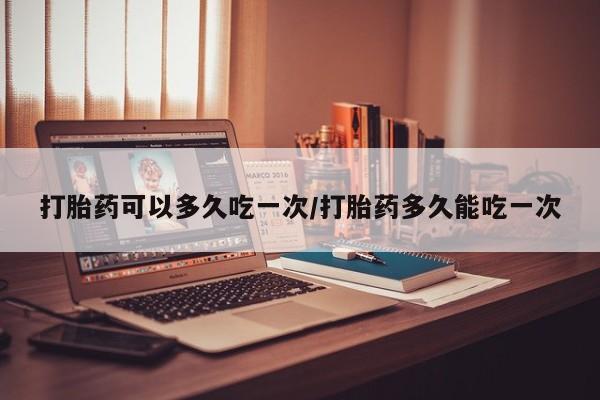 私人打胎药大月份胎停药打胎药可以多久吃一次/打胎药多久能吃一次