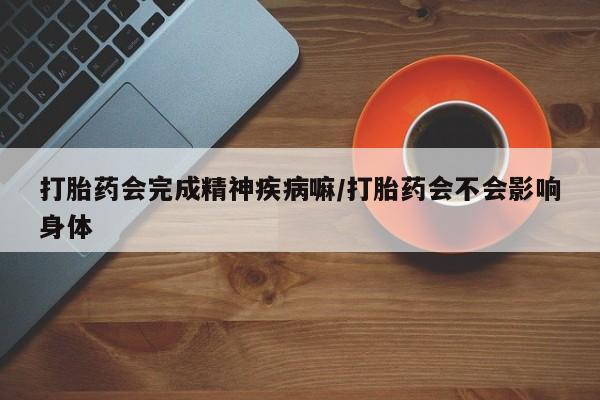 私人打胎药大月份胎停药打胎药会完成精神疾病嘛/打胎药会不会影响身体