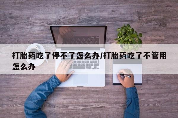 私人打胎药大月份胎停药打胎药吃了停不了怎么办/打胎药吃了不管用怎么办