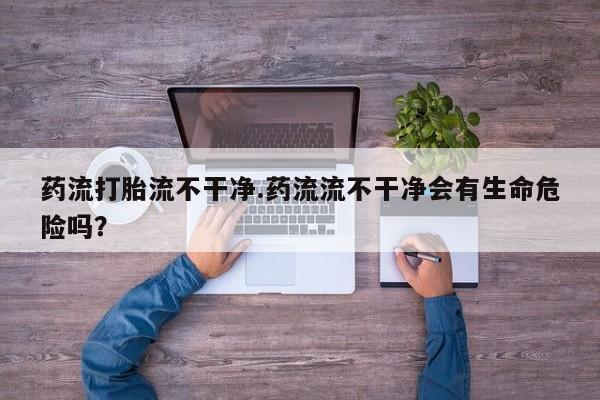 私人打胎药大月份胎停药药流打胎流不干净.药流流不干净会有生命危险吗？