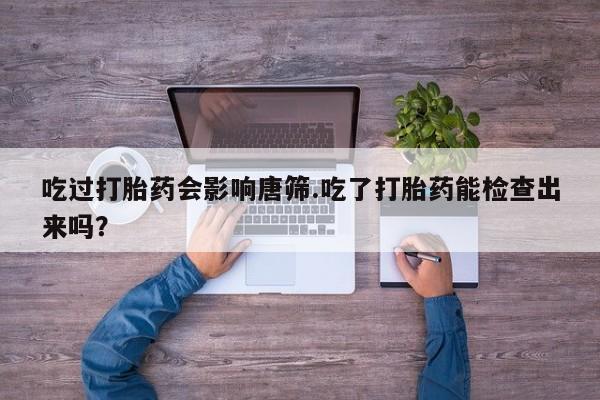 私人打胎药大月份胎停药吃过打胎药会影响唐筛.吃了打胎药能检查出来吗？