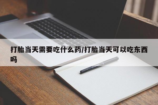 私人打胎药大月份胎停药打胎当天需要吃什么药/打胎当天可以吃东西吗