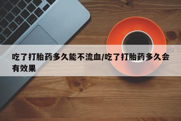 私人打胎药大月份胎停药吃了打胎药多久能不流血/吃了打胎药多久会有效果