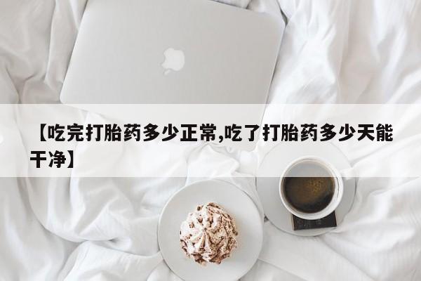 私人打胎药大月份胎停药【吃完打胎药多少正常,吃了打胎药多少天能干净】