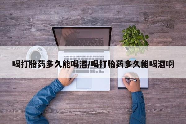 私人打胎药大月份胎停药喝打胎药多久能喝酒/喝打胎药多久能喝酒啊