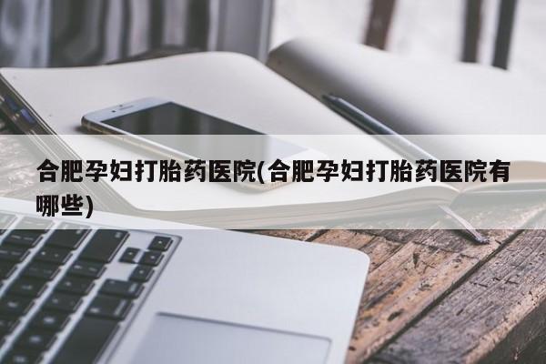 私人打胎药大月份胎停药合肥孕妇打胎药医院(合肥孕妇打胎药医院有哪些)