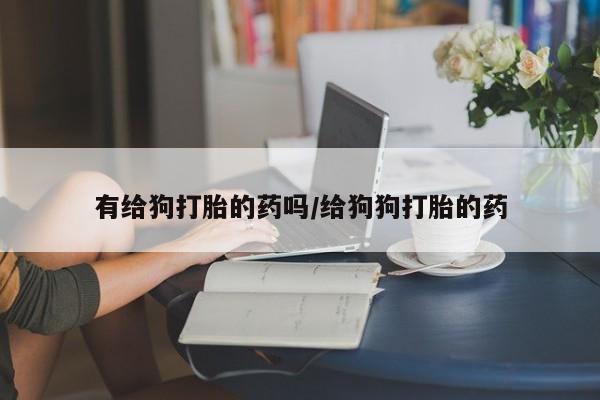 私人打胎药大月份胎停药有给狗打胎的药吗/给狗狗打胎的药