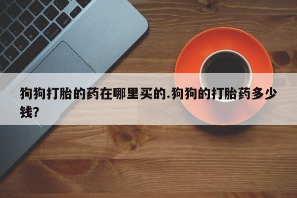私人打胎药大月份胎停药狗狗打胎的药在哪里买的.狗狗的打胎药多少钱？