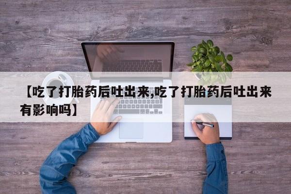 私人打胎药大月份胎停药【吃了打胎药后吐出来,吃了打胎药后吐出来有影响吗】