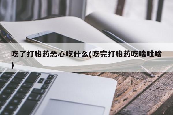 私人打胎药大月份胎停药吃了打胎药恶心吃什么(吃完打胎药吃啥吐啥)