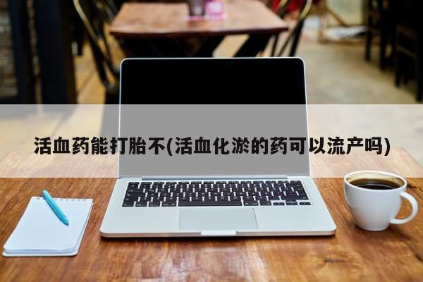 私人打胎药大月份胎停药活血药能打胎不(活血化淤的药可以流产吗)