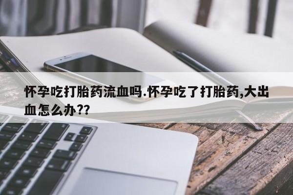 私人打胎药大月份胎停药怀孕吃打胎药流血吗.怀孕吃了打胎药,大出血怎么办?？