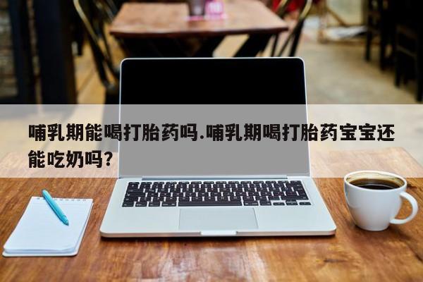 私人打胎药大月份胎停药哺乳期能喝打胎药吗.哺乳期喝打胎药宝宝还能吃奶吗？
