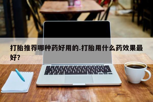 私人打胎药大月份胎停药打胎推荐哪种药好用的.打胎用什么药效果最好？