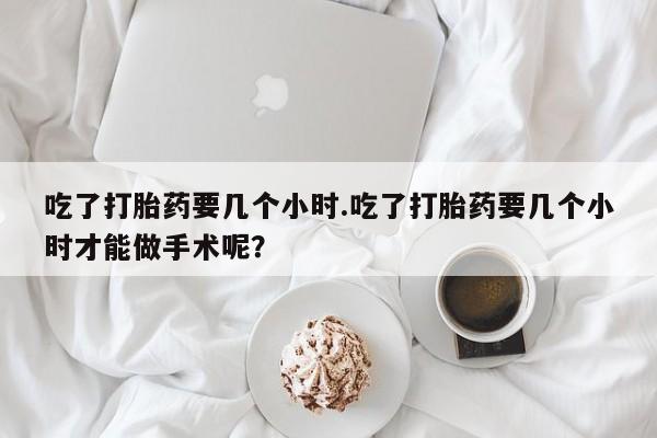 私人打胎药大月份胎停药吃了打胎药要几个小时.吃了打胎药要几个小时才能做手术呢？