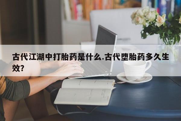 私人打胎药大月份胎停药古代江湖中打胎药是什么.古代堕胎药多久生效？