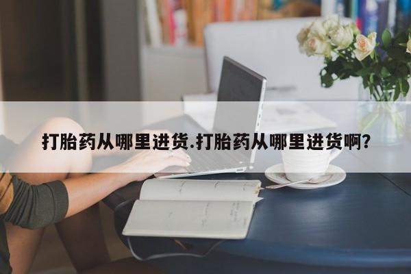 私人打胎药大月份胎停药打胎药从哪里进货.打胎药从哪里进货啊？