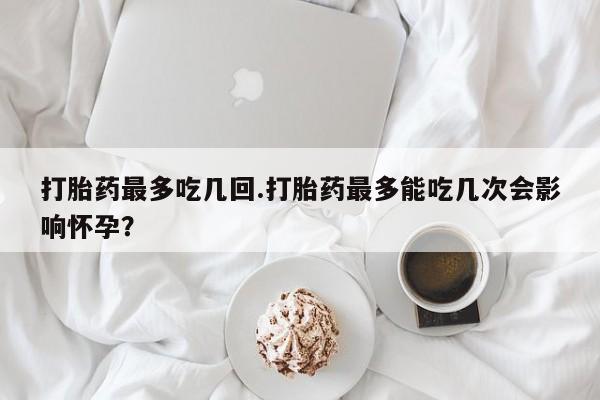 私人打胎药大月份胎停药打胎药最多吃几回.打胎药最多能吃几次会影响怀孕？