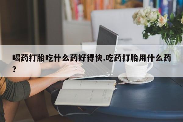 私人打胎药大月份胎停药喝药打胎吃什么药好得快.吃药打胎用什么药？