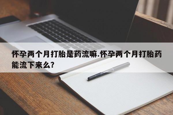 私人打胎药大月份胎停药怀孕两个月打胎是药流嘛.怀孕两个月打胎药能流下来么？