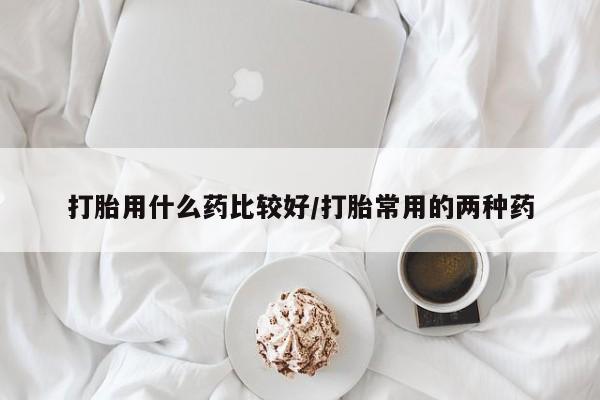 私人打胎药大月份胎停药打胎用什么药比较好/打胎常用的两种药