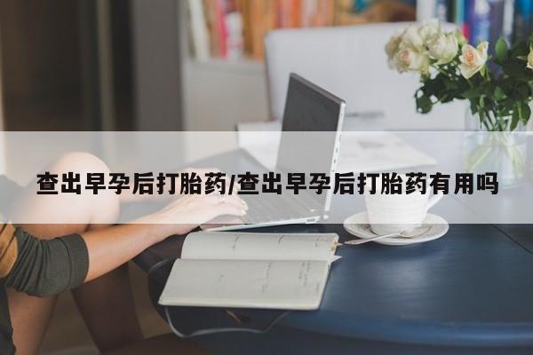 私人打胎药大月份胎停药查出早孕后打胎药/查出早孕后打胎药有用吗