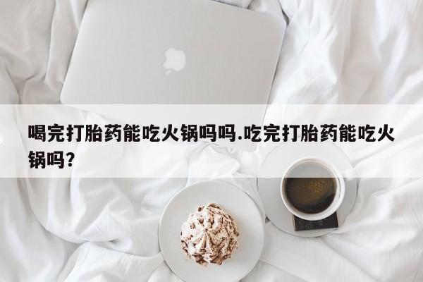 私人打胎药大月份胎停药喝完打胎药能吃火锅吗吗.吃完打胎药能吃火锅吗？