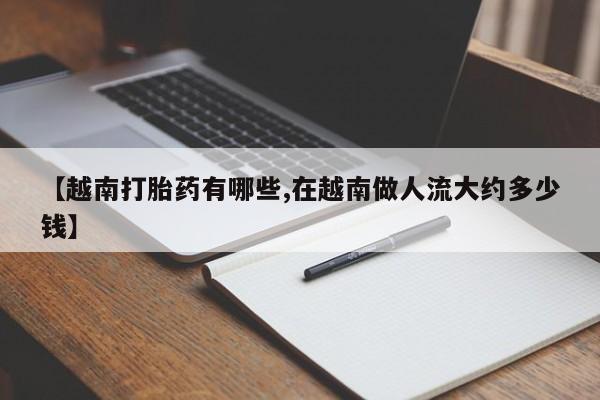 私人打胎药大月份胎停药【越南打胎药有哪些,在越南做人流大约多少钱】
