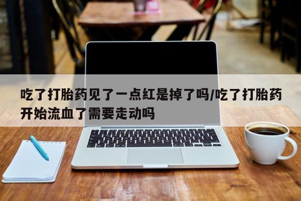 私人打胎药大月份胎停药吃了打胎药见了一点红是掉了吗/吃了打胎药开始流血了需要走动吗
