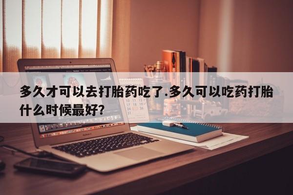 私人打胎药大月份胎停药多久才可以去打胎药吃了.多久可以吃药打胎什么时候最好？