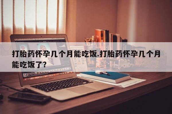 私人打胎药大月份胎停药打胎药怀孕几个月能吃饭.打胎药怀孕几个月能吃饭了？