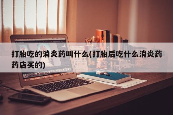私人打胎药大月份胎停药打胎吃的消炎药叫什么(打胎后吃什么消炎药药店买的)