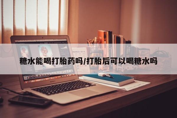私人打胎药大月份胎停药糖水能喝打胎药吗/打胎后可以喝糖水吗