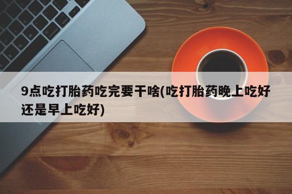 私人打胎药大月份胎停药9点吃打胎药吃完要干啥(吃打胎药晚上吃好还是早上吃好)