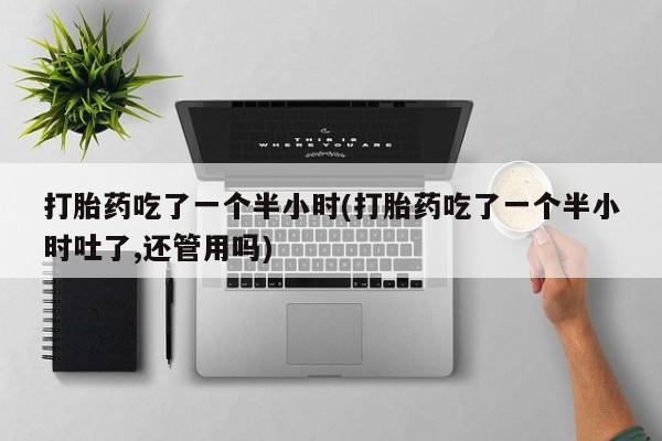 私人打胎药大月份胎停药打胎药吃了一个半小时(打胎药吃了一个半小时吐了,还管用吗)