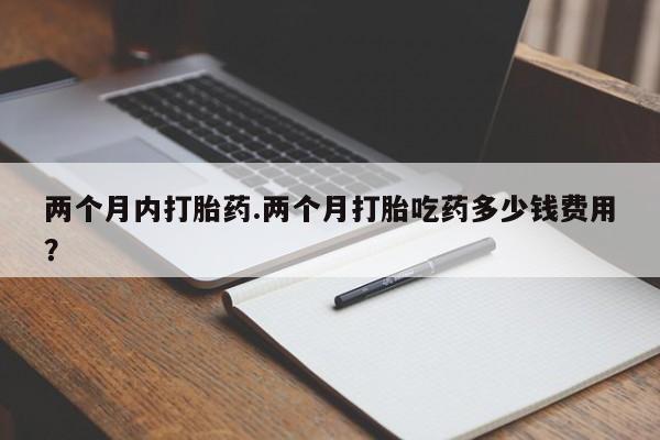 私人打胎药大月份胎停药两个月内打胎药.两个月打胎吃药多少钱费用？