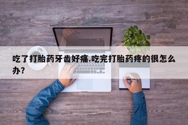 私人打胎药大月份胎停药吃了打胎药牙齿好痛.吃完打胎药疼的很怎么办？
