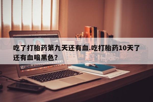 私人打胎药大月份胎停药吃了打胎药第九天还有血.吃打胎药10天了还有血暗黑色？
