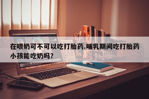 私人打胎药大月份胎停药在喂奶可不可以吃打胎药.哺乳期间吃打胎药小孩能吃奶吗？