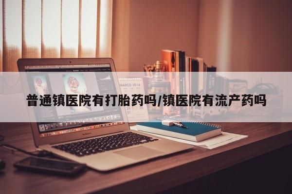 私人打胎药大月份胎停药普通镇医院有打胎药吗/镇医院有流产药吗